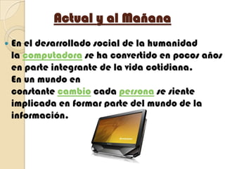 Actual y al MañanaEn el desarrollado social de la humanidad la computadora se ha convertido en pocos años en parte integrante de la vida cotidiana.En un mundo en constante cambio cada persona se siente implicada en formar parte del mundo de la información.