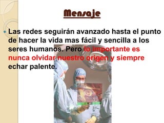 MensajeLas redes seguirán avanzado hasta el punto de hacer la vida mas fácil y sencilla a los seres humanos. Pero lo importante es nunca olvidar nuestro origen y siempre echar palente.