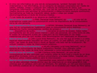 •   6) Una red informática es una red de computadoras, también llamada red de
    ordenadores o red informática, es un conjunto de equipos conectados por medio de
    cables, señales, ondas o cualquier otro método de transporte de datos, que
    comparten información, servicios, etc. Una red de comunicaciones es un conjunto de
    medios técnicos que permiten la comunicación a distancia entre equipos autónomos.
    Normalmente se trata de transmitir datos, audio y vídeo por ondas
    electromagnéticas a través de diversos medios.
•   7) Las redes de acuerdo a su alcance se clasifican en:
•   Red de área personal, o PAN (Personal Area Network) en inglés, es una red de
    ordenadores usada para la comunicación entre los dispositivos de la computadora
    cerca de una persona.
•   Red inalámbrica de área personal, o WPAN (Wireless Personal Area Network), es
    una red de computadoras inalámbrica para la comunicación entre distintos
    dispositivos (tanto computadoras, puntos de acceso a internet, teléfonos celulares,
    PDA, dispositivos de audio, impresoras) cercanos al punto de acceso. Estas redes
    normalmente son de unos pocos metros y para uso personal, así como fuera de ella.
    El medio de transporte puede ser cualqueira de los habituales en las redes
    inalámbricas pero las que reciben esta denominación son habituales en Bluetooth.
•   Red de área local, o LAN (Local Area Network), es una red que se limita a un área
    especial relativamente pequeña tal como un cuarto, un solo edificio, una nave, o un
    avión. Las redes de área local a veces se llaman una sola red de localización. No
    utilizan medios o redes de interconexión públicos.
•   Red de área local inalámbrica, o WLAN (Wireless Local Area Network), es un
    sistema de comunicación de datos inalámbrico flexible, muy utilizado como
    alternativa a las redes de área local cableadas o como extensión de estas.
•   Red de área de campus, o CAN (Campus Area Network), es una red de
    computadoras de alta velocidad que conecta redes de área local a través de un área
    geográfica limitada, como un campus universitario, una base militar, hospital, etc.
    Tampoco utiliza medios públicos para la interconexión.
•   Red de área metropolitana (metropolitan area network o MAN, en inglés) es una
    red de alta velocidad (banda ancha) que da cobertura en un área geográfica más
    extensa que un campus, pero aún así limitado. Por ejemplo, un red que interconecte
•
    los edificios públicos de un municipio dentro de la localidad por medio de fibra óptica.
 