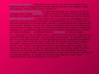 •   Redes de área amplia, o WAN (Wide Area Network), son redes informáticas que se
    extienden sobre un área geográfica extensa utilizando medios como: satélites, cables
    interoceánicos, Internet, fibras ópticas públicas, etc.
•   Red de área de almacenamiento, en inglés SAN (Storage Area Network), es una red
    concebida para conectar servidores, matrices (arrays) de discos y librerías de soporte,
    permitiendo el tránsito de datos sin afectar a las redes por las que acceden los usuarios.
•   Red de área local virtual, o VLAN (Virtual LAN), es un grupo de computadoras con un
    conjunto común de recursos a compartir y de requerimientos, que se comunican como si
    estuvieran adjuntos a una división lógica de redes de computadoras en la cuál todos los
    nodos pueden alcanzar a los otros por medio de broadcast (dominio de broadcast) en la
    capa de enlace de datos, a pesar de su diversa localización física. Este tipo surgió como
    respuesta a la necesidad de poder estructurar las conexiones de equipos de un edificio
    por medio de software,11 permitiendo dividir un conmutador en varios virtuales.
•   8) La topología de red se define como la cadena de comunicación usada por los
    computadores que conforman una red para comunicarse. Un ejemplo claro de
    esto es la topología de árbol, la cual es llamada así por su apariencia estética,
    por la cual puede comenzar con la inserción del servicio de internet desde el
    proveedor, pasando por el router, luego por un switch y este deriva a otro
    switch u otro router o sencillamente a los hosts (estaciones de trabajo), el
    resultado de esto es una red con apariencia de árbol porque desde el primer
    router que se tiene se ramifica la distribución de internet dando lugar a la
    creación de nuevas redes o subredes tanto internas como externas. Además de
    la topología estética, se puede dar una topología lógica a la red y eso
    dependerá de lo que se necesite en el momento.
 
