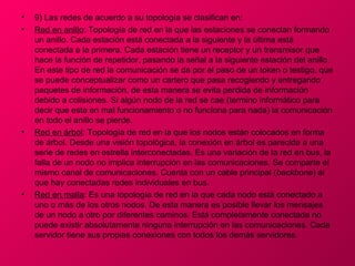 •   9) Las redes de acuerdo a su topología se clasifican en:
•   Red en anillo: Topología de red en la que las estaciones se conectan formando
    un anillo. Cada estación está conectada a la siguiente y la última está
    conectada a la primera. Cada estación tiene un receptor y un transmisor que
    hace la función de repetidor, pasando la señal a la siguiente estación del anillo.
    En este tipo de red la comunicación se da por el paso de un token o testigo, que
    se puede conceptualizar como un cartero que pasa recogiendo y entregando
    paquetes de información, de esta manera se evita perdida de información
    debido a colisiones. Si algún nodo de la red se cae (termino informático para
    decir que esta en mal funcionamiento o no funciona para nada) la comunicación
    en todo el anillo se pierde.
•   Red en árbol: Topología de red en la que los nodos están colocados en forma
    de árbol. Desde una visión topológica, la conexión en árbol es parecida a una
    serie de redes en estrella interconectadas. Es una variación de la red en bus, la
    falla de un nodo no implica interrupción en las comunicaciones. Se comparte el
    mismo canal de comunicaciones. Cuenta con un cable principal (backbone) al
    que hay conectadas redes individuales en bus.
•   Red en malla: Es una topología de red en la que cada nodo está conectado a
    uno o más de los otros nodos. De esta manera es posible llevar los mensajes
    de un nodo a otro por diferentes caminos. Está completamente conectada no
    puede existir absolutamente ninguna interrupción en las comunicaciones. Cada
    servidor tiene sus propias conexiones con todos los demás servidores.
 