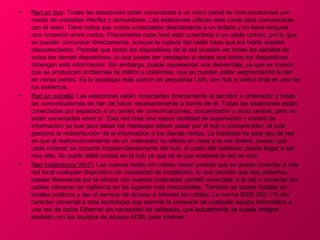 •   Red en bus: Todas las estaciones están conectadas a un único canal de comunicaciones por
    medio de unidades interfaz y derivadores. Las estaciones utilizan este canal para comunicarse
    con el resto. Tiene todos sus nodos conectados directamente a un enlace y no tiene ninguna
    otra conexión entre nodos. Físicamente cada host está conectado a un cable común, por lo que
    se pueden comunicar directamente, aunque la ruptura del cable hace que los hosts queden
    desconectados. Permite que todos los dispositivos de la red puedan ver todas las señales de
    todos los demás dispositivos, lo que puede ser ventajoso si desea que todos los dispositivos
    obtengan esta información. Sin embargo, puede representar una desventaja, ya que es común
    que se produzcan problemas de tráfico y colisiones, que se pueden paliar segmentando la red
    en varias partes. Es la topología más común en pequeñas LAN, con hub o switch final en uno de
    los extremos.
•   Red en estrella: Las estaciones están conectadas directamente al servidor u ordenador y todas
    las comunicaciones se han de hacer necesariamente a través de él. Todas las estaciones están
    conectadas por separado a un centro de comunicaciones, concentrador o nodo central, pero no
    están conectadas entre sí. Esta red crea una mayor facilidad de supervisión y control de
    información ya que para pasar los mensajes deben pasar por el hub o concentrador, el cual
    gestiona la redistribución de la información a los demás nodos. La fiabilidad de este tipo de red
    es que el malfuncionamiento de un ordenador no afecta en nada a la red entera, puesto que
    cada ordenar se conecta independientemente del hub, el costo del cableado puede llegar a ser
    muy alto. Su punto débil consta en el hub ya que es el que sostiene la red en uno.
•   Red Inalámbrica Wi-Fi: Las nuevas redes sin cables hacen posible que se pueda conectar a una
    red local cualquier dispositivo sin necesidad de instalación, lo que permite que nos podamos
    pasear libremente por la oficina con nuestro ordenador portátil conectado a la red o conectar sin
    cables cámaras de vigilancia en los lugares más inaccesibles. También se puede instalar en
    locales públicos y dar el servicio de acceso a Internet sin cables. La norma IEEE 802.11b dio
    carácter universal a esta tecnología que permite la conexión de cualquier equipo informático a
    una red de datos Ethernet sin necesidad de cableado, que actualmente se puede integrar
    también con los equipos de acceso ADSL para Internet.
 