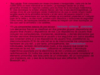 •    Red celular: Está compuesta por áreas circulares o hexagonales, cada una de las
    cuales tiene un nodo individual en el centro. La topología celular es un área
    geográfica dividida en regiones (celdas) para los fines de la tecnología inalámbrica.
    En esta tecnología no existen enlaces físicos; silo hay ondas electromagnéticas. La
    ventaja obvia de una topología celular (inalámbrica) es que no existe ningún medio
    tangible aparte de la atmósfera terrestre o el del vacío del espacio exterior (y los
    satélites). Las desventajas son que las señales se encuentran presentes en cualquier
    lugar de la celda y, de ese modo, pueden sufrir disturbios y violaciones de seguridad.
    Como norma, las topologías basadas en celdas se integran con otras topologías, ya
    sea que usen la atmósfera o los satélites.
•   10) Los componentes basicos de una red son: hardware, software y protocolos.
    Los elementos físicos se clasifican en dos grandes grupos: dispositivos de
    usuario final (hosts) y dispositivos de red. Los dispositivos de usuario final
    incluyen los computadores, impresoras, escáneres, y demás elementos que
    brindan servicios directamente al usuario y los segundos son todos aquellos
    que conectan entre sí a los dispositivos de usuario final, posibilitando su
    intercomunicación.El fin de una red es la de interconectar los componentes
    hardware de una red , y por tanto, principalmente, las computadoras
    individuales, también denominados hosts, a los equipos que ponen los
    servicios en la red, los servidores, utilizando el cableado o tecnología
    inalámbrica soportada por la electrónica de red y unidos por cableado o
    radiofrecuencia. En todos los casos la tarjeta de red se puede considerar el
    elemento primordial, sea ésta parte de un ordenador, de un conmutador, de
    una impresora, etc. y sea de la tecnología que sea (ethernet, Wi-Fi,
    Bluetooth, etc.)
 