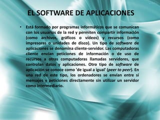 EL SOFTWARE DE APLICACIONES
• Está formado por programas informáticos que se comunican
  con los usuarios de la red y permiten compartir información
  (como archivos, gráficos o vídeos) y recursos (como
  impresoras o unidades de disco). Un tipo de software de
  aplicaciones se denomina cliente-servidor. Las computadoras
  cliente envían peticiones de información o de uso de
  recursos a otras computadoras llamadas servidores, que
  controlan datos y aplicaciones. Otro tipo de software de
  aplicación se conoce como 'de igual a igual' (peer to peer). En
  una red de este tipo, los ordenadores se envían entre sí
  mensajes y peticiones directamente sin utilizar un servidor
  como intermediario.
 