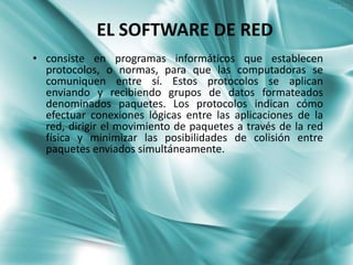 EL SOFTWARE DE RED
• consiste en programas informáticos que establecen
  protocolos, o normas, para que las computadoras se
  comuniquen entre sí. Estos protocolos se aplican
  enviando y recibiendo grupos de datos formateados
  denominados paquetes. Los protocolos indican cómo
  efectuar conexiones lógicas entre las aplicaciones de la
  red, dirigir el movimiento de paquetes a través de la red
  física y minimizar las posibilidades de colisión entre
  paquetes enviados simultáneamente.
 