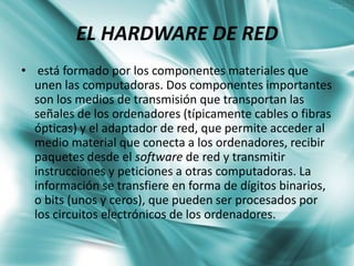 EL HARDWARE DE RED
• está formado por los componentes materiales que
  unen las computadoras. Dos componentes importantes
  son los medios de transmisión que transportan las
  señales de los ordenadores (típicamente cables o fibras
  ópticas) y el adaptador de red, que permite acceder al
  medio material que conecta a los ordenadores, recibir
  paquetes desde el software de red y transmitir
  instrucciones y peticiones a otras computadoras. La
  información se transfiere en forma de dígitos binarios,
  o bits (unos y ceros), que pueden ser procesados por
  los circuitos electrónicos de los ordenadores.
 