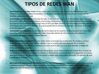 TIPOS DE REDES WAN
•   Conmutadas por Circuitos: Redes en las cuales, para establecer comunicación se debe efectuar una
    llamada y cuando se establece la conexión, los usuarios disponen de un enlace directo a través de los
    distintos segmentos de la red.
•   Conmutadas por Mensaje: En este tipo de redes el conmutador suele ser un computador que se encarga
    de aceptar tráfico de los computadores y terminales conectados a él. El computador examina la dirección
    que aparece en la cabecera del mensaje hacia el DTE que debe recibirlo. Esta tecnología permite grabar la
    información para atenderla después. El usuario puede borrar, almacenar, redirigir o contestar el mensaje
    de forma automática.
•   Conmutadas por Paquetes: En este tipo de red los datos de los usuarios se descomponen en trozos más
    pequeños. Estos fragmentos o paquetes, estás insertados dentro de informaciones del protocolo y
    recorren la red como entidades independientes
•   .
•   Redes Orientadas a Conexión: En estas redes existe el concepto de multiplexión de canales y puertos
    conocido como circuito o canal virtual, debido a que el usuario aparenta disponer de un recurso
    dedicado, cuando en realidad lo comparte con otros pues lo que ocurre es que atienden a ráfagas de
    tráfico de distintos usuarios.
•   Redes no orientadas a conexión: Llamadas Datagramas, pasan directamente del estado libre al modo de
    transferencia de datos. Estas redes no ofrecen confirmaciones, control de flujo ni recuperación de errores
    aplicables a toda la red, aunque estas funciones si existen para cada enlace particular. Un ejemplo de este
    tipo de red es INTERNET
•   .
•   Red Publica de Conmutación Telefónica ( PSTN ): Esta red fue diseñada originalmente para el uso de la voz
    y sistemas análogos. La conmutación consiste en el establecimiento de la conexión previo acuerdo de
    haber marcado un número que corresponde con la identificación numérica del punto de destino.
 