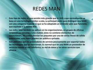 REDES MAN
•   Este tipo de redes es una versión más grande que la LAN y que normalmente se
    basa en una tecnología similar a esta, La principal razón para distinguir una MAN
    con una categoría especial es que se ha adoptado un estándar para que funcione,
    que equivale a la norma IEEE.
•   Las redes Man también se aplican en las organizaciones, en grupos de oficinas
    corporativas cercanas a una ciudad, estas no contiene elementos de
    conmutación, los cuales desvían los paquetes por una de varias líneas de salida
    potenciales. esta redes pueden ser pública o privada.
•   Son utilizadas por los proveedores de servicio precisamente por soportar todas
    las tecnologías que se mencionan. Es normal que en una MAN un proveedor de
    servicios monte su red telefónica, su red de datos y los otros servicios que
    ofrezca.
 