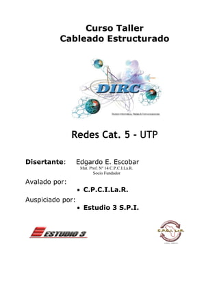 Curso Taller
          Cableado Estructurado




               Redes Cat. 5 - UTP

Disertante:       Edgardo E. Escobar
                   Mat. Prof. Nº 14 C.P.C.I.La.R.
                          Socio Fundador

Avalado por:
                  • C.P.C.I.La.R.
Auspiciado por:
                  • Estudio 3 S.P.I.
 