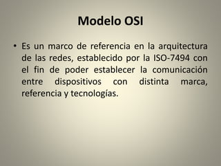 Modelo OSI
• Es un marco de referencia en la arquitectura
de las redes, establecido por la ISO-7494 con
el fin de poder establecer la comunicación
entre dispositivos con distinta marca,
referencia y tecnologías.
 