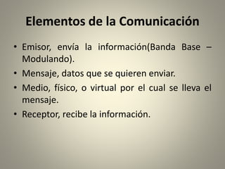 Elementos de la Comunicación
• Emisor, envía la información(Banda Base –
Modulando).
• Mensaje, datos que se quieren enviar.
• Medio, físico, o virtual por el cual se lleva el
mensaje.
• Receptor, recibe la información.
 