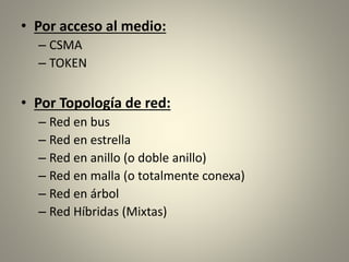 • Por acceso al medio:
– CSMA
– TOKEN
• Por Topología de red:
– Red en bus
– Red en estrella
– Red en anillo (o doble anillo)
– Red en malla (o totalmente conexa)
– Red en árbol
– Red Híbridas (Mixtas)
 