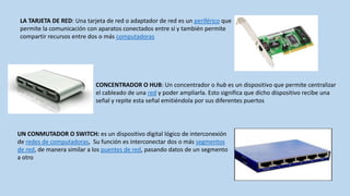 LA TARJETA DE RED: Una tarjeta de red o adaptador de red es un periférico que
permite la comunicación con aparatos conectados entre sí y también permite
compartir recursos entre dos o más computadoras




                            CONCENTRADOR O HUB: Un concentrador o hub es un dispositivo que permite centralizar
                            el cableado de una red y poder ampliarla. Esto significa que dicho dispositivo recibe una
                            señal y repite esta señal emitiéndola por sus diferentes puertos




UN CONMUTADOR O SWITCH: es un dispositivo digital lógico de interconexión
de redes de computadoras, Su función es interconectar dos o más segmentos
de red, de manera similar a los puentes de red, pasando datos de un segmento
a otro
 