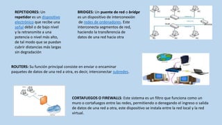 REPETIDORES: Un                      BRIDGES: Un puente de red o bridge
  repetidor es un dispositivo          es un dispositivo de interconexión
  electrónico que recibe una            de redes de ordenadores. Este
  señal débil o de bajo nivel          interconecta segmentos de red,
  y la retransmite a una               haciendo la transferencia de
  potencia o nivel más alto,           datos de una red hacia otra
  de tal modo que se puedan
  cubrir distancias más largas
  sin degradación


ROUTERS: Su función principal consiste en enviar o encaminar
paquetes de datos de una red a otra, es decir, interconectar subredes.




                                    CORTAFUEGOS O FIREWALLS: Este sistema es un filtro que funciona como un
                                    muro o cortafuegos entre las redes, permitiendo o denegando el ingreso o salida
                                    de datos de una red a otra, este dispositivo se instala entre la red local y la red
                                    virtual.
 