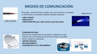 MEDIOS DE COMUNICACIÓN:
                Tiene lugar a través de líneas o cables, que unen al emisor y al receptor.
                                                                                             FIBRA OPTICA
                La información se transmite mediante impulsos eléctricos.
                 CABLE COAXIAL
                 FIBRA OPTICA
CABLE COAXIAL    CONECTORES BNC para cable coaxial y para fibra óptica




                 CONEXIÓN POR AIRE:
                 Este tipo de configuración se considera no alámbrico ya que
                 utiliza el aire como medio de transmisión también se pueden
                 llamar medios no confinados.
                 ANTENA SATELITAL
                 RED INALAMBRICA
                 CONEXIÓN DE PC A PC INALAMBRICO
 