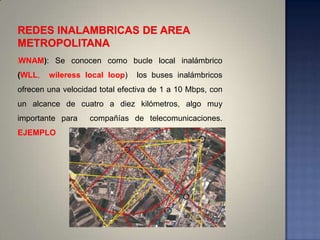 (   WNAM): Se conocen como bucle local inalámbrico
(WLL,     wileress local loop)   los buses inalámbricos
ofrecen una velocidad total efectiva de 1 a 10 Mbps, con
un alcance de cuatro a diez kilómetros, algo muy
importante para     compañías de telecomunicaciones.
EJEMPLO
 