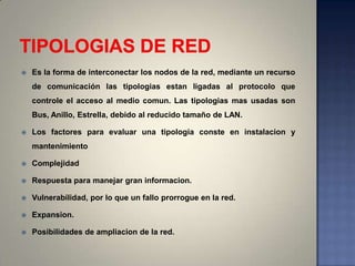    Es la forma de interconectar los nodos de la red, mediante un recurso
    de comunicación las tipologias estan ligadas al protocolo que
    controle el acceso al medio comun. Las tipologias mas usadas son
    Bus, Anillo, Estrella, debido al reducido tamaño de LAN.

   Los factores para evaluar una tipologia conste en instalacion y
    mantenimiento

   Complejidad

   Respuesta para manejar gran informacion.

   Vulnerabilidad, por lo que un fallo prorrogue en la red.

   Expansion.

   Posibilidades de ampliacion de la red.
 