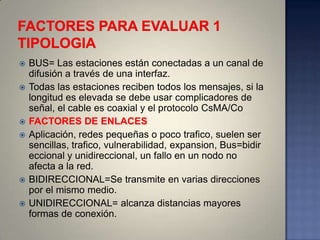    BUS= Las estaciones están conectadas a un canal de
    difusión a través de una interfaz.
   Todas las estaciones reciben todos los mensajes, si la
    longitud es elevada se debe usar complicadores de
    señal, el cable es coaxial y el protocolo CsMA/Co
   FACTORES DE ENLACES
   Aplicación, redes pequeñas o poco trafico, suelen ser
    sencillas, trafico, vulnerabilidad, expansion, Bus=bidir
    eccional y unidireccional, un fallo en un nodo no
    afecta a la red.
   BIDIRECCIONAL=Se transmite en varias direcciones
    por el mismo medio.
   UNIDIRECCIONAL= alcanza distancias mayores
    formas de conexión.
 