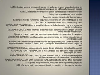 LAZO= Inicia y termina en un controlador, horquilla, un o unico o puede dividirse en
                                   varoias ejemplo: para los edificios funciona en espiral.
                ANILLO: todas las informaciones pasan por todos los nodos secuencial:
                                                    Si hay muchos nodos se tarda mucho.
                                            Tiene dos canales para circular los mensajes.
        Es caro es facil de vulnerar su seguridad, una averia en un nodo bloquea la red.
                                   ESTRELLA: Dependen de su nodo central, muy caro.
MEDIDAS DE TRANSMISION= la velocidad depende de la distancia y de si el enlace es
                                                                       punto o multipunto.
  MEDIDAS GUIADAS: hace referncia a los medios de transmision que utilizan un cable
                                                              como medida de conexion,.
         Ejemplos: cable coaxia, por trenzado, apantallados, sin apantallar, fibra optica.
  MEDIOS NO GUIADOS: no utilizar cable para interconectar los nodos: direccionales o
                                                                         omnidireccionales
    HARDWARE= necesitamos que el hardware esta preparado para utilizar el medio de
   transmicion seleccionado. El medio mas comun para montar la LAN es una tarjeta de
                                                                                       red.
 HARDWARE COAXIAL: se necesita una tarjeta de red adecuada para el cable coaxial.
      HARDWARE POR TRENZADO: es el mas utilizado esta por varios hilos que estan
                                                                     trenzadpos en pares.
     CARACTERISTICAS: bajo costo de cable y conectores, el cable transporta señales
                                       digitales y analogas, sin apantallar y apantalladas
CABLE POR TRENZADO: STP: conectores RJ45. cable robusto, caro y dificil de instalar.
                      FTP: pares no apantallados, dispones de un apantalladpor global.
            UTP: Cable de facil costo, accesibilidad, y conexión, no dispone de pantalla.
 