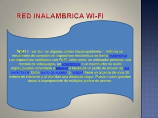 Wi-Fi (/ˈ waɪfaɪ/; en algunos países hispanoparlantes /ˈ  wifi/) es un
  mecanismo de conexión de dispositivos electrónicos de forma inalámbrica.
Los dispositivos habilitados con Wi-Fi, tales como: un ordenador personal, una
      consola de videojuegos, un smartphone o un reproductor de audio
 digital, pueden conectarse a Internet a través de un punto de acceso de red
 inalámbrica. Dicho punto de acceso (o hotspot) tiene un alcance de unos 20
metros en interiores y al aire libre una distancia mayor. Pueden cubrir grandes
             áreas la superposición de múltiples puntos de acceso
 