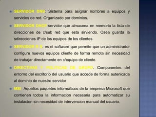    SERVIDOR DNS: Sistema para asignar nombres a equipos y
    servicios de red. Organizado por dominios.

   SERVIDOR DHCP-servidor que almacena en memoria la lista de
    direcciones de c/sub red que esta sirviendo. Osea guarda la
    sdirecciones IP de los equipos de los clientes.

   SERVIDOR R S. es el software que permite que un administrador
    configure nuevos equipos cliente de forma remota sin necesidad
    de trabajar directamente en c/equipo de cliente.

   DIRECTIVAS Y POLITICAS DE GRUPO. Componentes del
    entorno del escritorio del usuario que accede de forma autenicada
    al dominio de nuestro servidor

   MSI Aquellos paquetes informaticos de la empresa Microsoft que
    contienen todoa la informacion necesaria para automatizar su
    instalacion sin necesidad de intervencion manual del usuario.
 