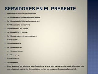   Plataformas de servidor (server platforms)

   Servidores de aplicaciones (Application servers)

   Servidores de audio/video (audio/video servers)

   Servidores de chat (chat servers)

   Servidores de fax (fax servers)

   Servidores FTP (FTP servers)

   Servidores groupware (groupware servers)

   Servidores IRC

   Servidores de listas

   Servidores de correo

   Servidores de noticias

   Servidores proxy

   Servidores telnet

   Servidores web

   Estos servidores son software y la configuración de la parte física los que permiten que la información este

    mas estructurada según el tipo de necesidad del servicio que se requiera. Estos se detallan en el S.O.
 