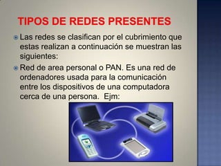  Las redes se clasifican por el cubrimiento que
  estas realizan a continuación se muestran las
  siguientes:
 Red de area personal o PAN. Es una red de
  ordenadores usada para la comunicación
  entre los dispositivos de una computadora
  cerca de una persona. Ejm:
 