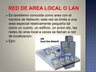  Es tambiemn conocida como area con el
  nombre de Network; esta red se limita a una
  area especial relativamente pequeña tal
  como un cuarto, un edificio, un avion etc, las
  redes de area local a veces se llaman a red
  de localizacion.
 Ejm:
 