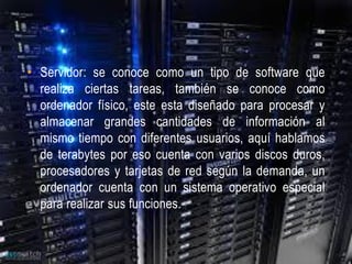 • Servidor: se conoce como un tipo de software que
  realiza ciertas tareas, también se conoce como
  ordenador físico, este esta diseñado para procesar y
  almacenar grandes cantidades de información al
  mismo tiempo con diferentes usuarios, aquí hablamos
  de terabytes por eso cuenta con varios discos duros,
  procesadores y tarjetas de red según la demanda, un
  ordenador cuenta con un sistema operativo especial
  para realizar sus funciones.
 