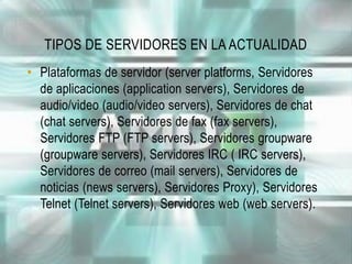 TIPOS DE SERVIDORES EN LA ACTUALIDAD
• Plataformas de servidor (server platforms, Servidores
  de aplicaciones (application servers), Servidores de
  audio/video (audio/video servers), Servidores de chat
  (chat servers), Servidores de fax (fax servers),
  Servidores FTP (FTP servers), Servidores groupware
  (groupware servers), Servidores IRC ( IRC servers),
  Servidores de correo (mail servers), Servidores de
  noticias (news servers), Servidores Proxy), Servidores
  Telnet (Telnet servers), Servidores web (web servers).
 