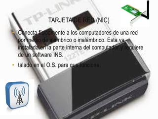 TARJETA DE RED (NIC)
• Conecta físicamente a los computadores de una red
  por medio de alámbrico o inalámbrico. Esta va
  instalada en la parte interna del computador y requiere
  de un software INS.
• talado en el O.S. para que funcione.
 