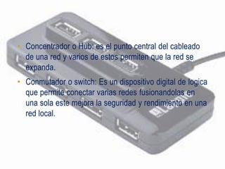 • Concentrador o Hub: es el punto central del cableado
  de una red y varios de estos permiten que la red se
  expanda.
• Conmutador o switch: Es un dispositivo digital de logica
  que permite conectar varias redes fusionandolas en
  una sola este mejora la seguridad y rendimiento en una
  red local.
 