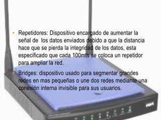 • Repetidores: Dispositivo encargado de aumentar la
  señal de los datos enviados debido a que la distancia
  hace que se pierda la integridad de los datos, esta
  especificado que cada 100mts se coloca un repetidor
  para ampliar la red.
• Bridges: dispositivo usado para segmentar grandes
  redes en mas pequeñas o une dos redes mediante una
  conexión interna invisible para sus usuarios.
 