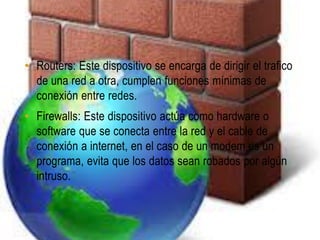 • Routers: Este dispositivo se encarga de dirigir el trafico
  de una red a otra, cumplen funciones mínimas de
  conexión entre redes.
• Firewalls: Este dispositivo actúa como hardware o
  software que se conecta entre la red y el cable de
  conexión a internet, en el caso de un modem es un
  programa, evita que los datos sean robados por algún
  intruso.
 