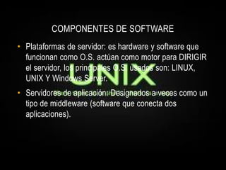 COMPONENTES DE SOFTWARE
• Plataformas de servidor: es hardware y software que
  funcionan como O.S. actúan como motor para DIRIGIR
  el servidor, los principales O.S. usados son: LINUX,
  UNIX Y Windows Server.
• Servidores de aplicación: Designados a veces como un
  tipo de middleware (software que conecta dos
  aplicaciones).
 