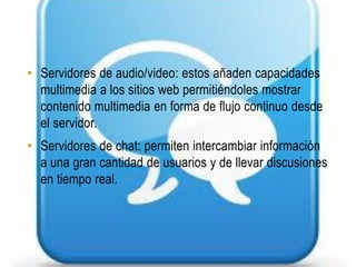 • Servidores de audio/video: estos añaden capacidades
  multimedia a los sitios web permitiéndoles mostrar
  contenido multimedia en forma de flujo continuo desde
  el servidor.
• Servidores de chat: permiten intercambiar información
  a una gran cantidad de usuarios y de llevar discusiones
  en tiempo real.
 