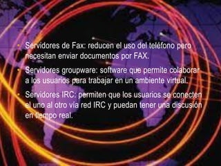 • Servidores de Fax: reducen el uso del teléfono pero
  necesitan enviar documentos por FAX.
• Servidores groupware: software que permite colaborar
  a los usuarios para trabajar en un ambiente virtual.
• Servidores IRC: permiten que los usuarios se conecten
  el uno al otro vía red IRC y puedan tener una discusión
  en tiempo real.
 