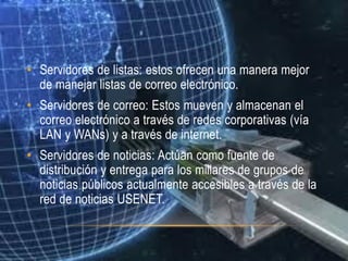 • Servidores de listas: estos ofrecen una manera mejor
  de manejar listas de correo electrónico.
• Servidores de correo: Estos mueven y almacenan el
  correo electrónico a través de redes corporativas (vía
  LAN y WANs) y a través de internet.
• Servidores de noticias: Actúan como fuente de
  distribución y entrega para los millares de grupos de
  noticias públicos actualmente accesibles a través de la
  red de noticias USENET.
 