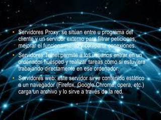 • Servidores Proxy: se sitúan entre u programa del
  cliente y un servidor externo para filtrar peticiones,
  mejorar el funcionamiento y compartir conexiones.
• Servidores Telnet:permite a los usuarios entrar en un
  ordenador huésped y realizar tareas como si estuviera
  trabajando directamente en ese ordenador.
• Servidores web: este servidor sirve contenido estático
  a un navegador (Firefox, Google Chrome, opera, etc.)
  carga un archivo y lo sirve a través de la red.
 
