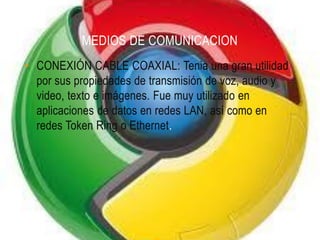MEDIOS DE COMUNICACION
• CONEXIÓN CABLE COAXIAL: Tenia una gran utilidad
  por sus propiedades de transmisión de voz, audio y
  video, texto e imágenes. Fue muy utilizado en
  aplicaciones de datos en redes LAN, así como en
  redes Token Ring o Ethernet.
 