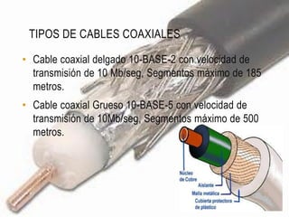 TIPOS DE CABLES COAXIALES

• Cable coaxial delgado 10-BASE-2 con velocidad de
  transmisión de 10 Mb/seg, Segmentos máximo de 185
  metros.
• Cable coaxial Grueso 10-BASE-5 con velocidad de
  transmisión de 10Mb/seg, Segmentos máximo de 500
  metros.
 