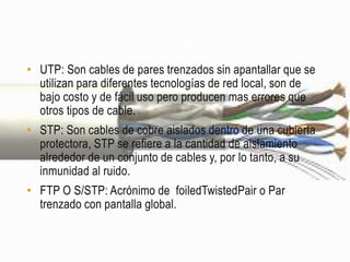 TIPOS DE CABLES QUE USAN PAR TRENZADO PARA REDES

• UTP: Son cables de pares trenzados sin apantallar que se
  utilizan para diferentes tecnologías de red local, son de
  bajo costo y de fácil uso pero producen mas errores que
  otros tipos de cable.
• STP: Son cables de cobre aislados dentro de una cubierta
  protectora, STP se refiere a la cantidad de aislamiento
  alrededor de un conjunto de cables y, por lo tanto, a su
  inmunidad al ruido.
• FTP O S/STP: Acrónimo de foiledTwistedPair o Par
  trenzado con pantalla global.
 