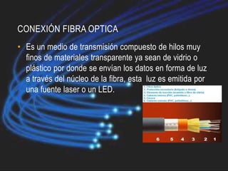 CONEXIÓN FIBRA OPTICA
• Es un medio de transmisión compuesto de hilos muy
  finos de materiales transparente ya sean de vidrio o
  plástico por donde se envían los datos en forma de luz
  a través del núcleo de la fibra, esta luz es emitida por
  una fuente laser o un LED.
 