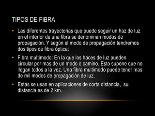 TIPOS DE FIBRA
• Las diferentes trayectorias que puede seguir un haz de luz
  en el interior de una fibra se denominan modos de
  propagación. Y según el modo de propagación tendremos
  dos tipos de fibra óptica:
• Fibra multimodo: En la que los haces de luz pueden
  circular por mas de un modo o camino. Esto supone que no
  llegan todos a la vez. Una fibra multimodo puede tener mas
  de mil modos de propagación de luz.
• Estas se usan en aplicaciones de corta distancia, su
  distancia es de 2 km.
 