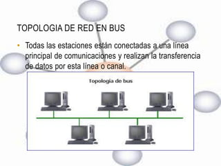 TOPOLOGIA DE RED EN BUS
• Todas las estaciones están conectadas a una línea
  principal de comunicaciones y realizan la transferencia
  de datos por esta línea o canal.
 