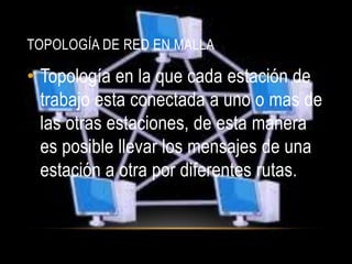 TOPOLOGÍA DE RED EN MALLA

• Topología en la que cada estación de
  trabajo esta conectada a uno o mas de
  las otras estaciones, de esta manera
  es posible llevar los mensajes de una
  estación a otra por diferentes rutas.
 