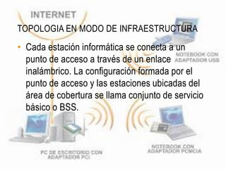 TOPOLOGIA EN MODO DE INFRAESTRUCTURA
• Cada estación informática se conecta a un
  punto de acceso a través de un enlace
  inalámbrico. La configuración formada por el
  punto de acceso y las estaciones ubicadas del
  área de cobertura se llama conjunto de servicio
  básico o BSS.
 