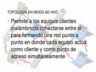TOPOLOGIA EN MODO AD HOC

• Permite a los equipos clientes
  inalámbricos conectarse entre si
  para formando una red punto a
  punto en donde cada equipo actúa
  como cliente y como punto de
  acceso simultáneamente
 