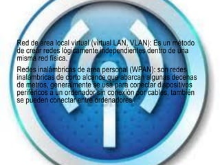 Red de area local virtual (virtual LAN, VLAN): Es un método
de crear redes lógicamente independientes dentro de una
misma red física.
Redes inalámbricas de area personal (WPAN): son redes
inalámbricas de corto alcance que abarcan algunas decenas
de metros, generalmente se usa para conectar dispositivos
periféricos a un ordenador sin conexión por cables, también
se pueden conectar entre ordenadores.
 