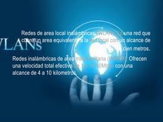 Redes de area local inalámbricas (WLAN): Es una red que
   cubre un area equivalente a la red local con un alcance de
                                                 cien metros.
Redes inalámbricas de area metropolitana (WNAM): Ofrecen
una velocidad total efectiva de 1 a 10 10Mbps con una
alcance de 4 a 10 kilometros.
 